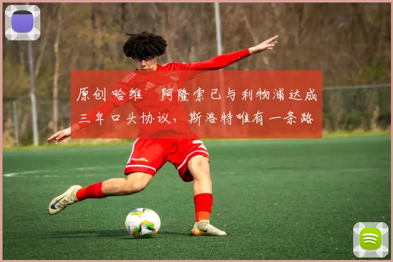 原创 哈维・阿隆索已与利物浦达成三年口头协议，斯洛特唯有一条路可 “翻盘”