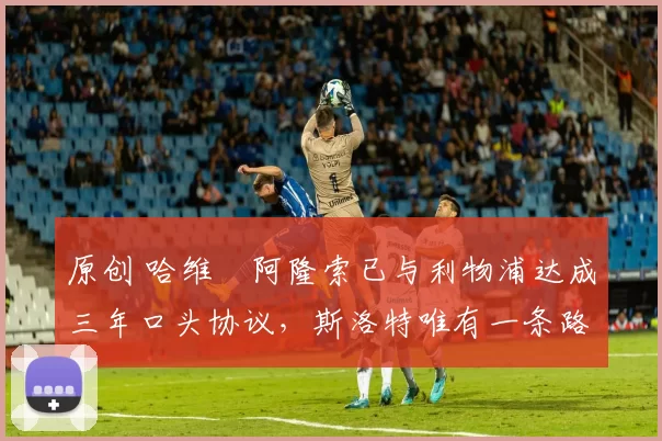 原创 哈维・阿隆索已与利物浦达成三年口头协议，斯洛特唯有一条路可 “翻盘”