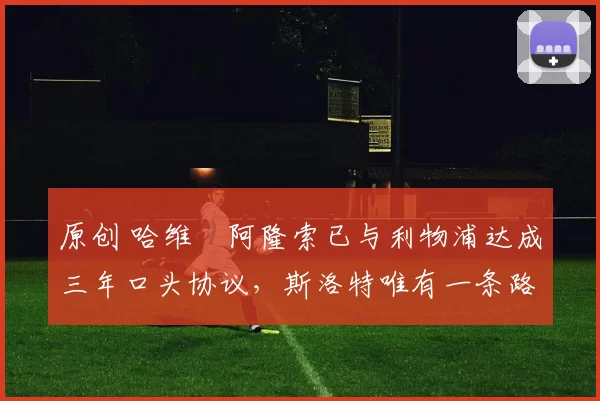 原创 哈维・阿隆索已与利物浦达成三年口头协议，斯洛特唯有一条路可 “翻盘”