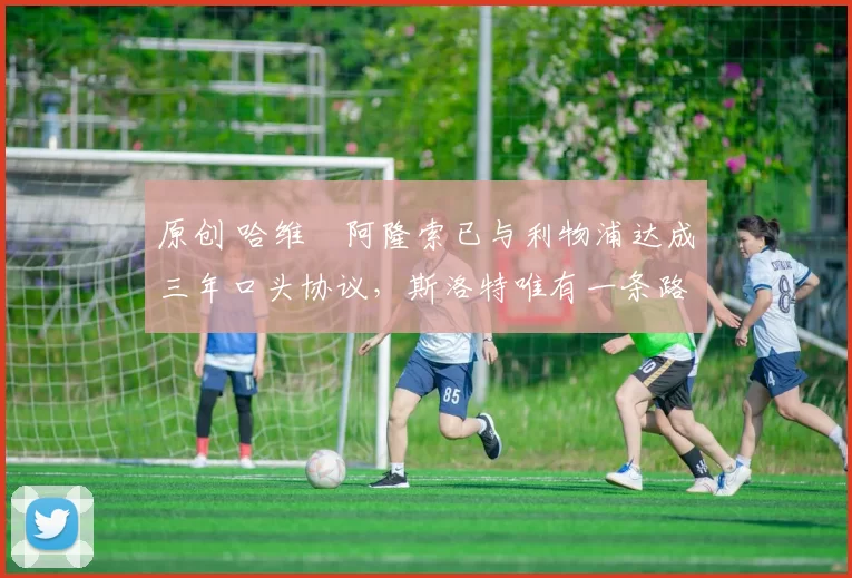 原创 哈维・阿隆索已与利物浦达成三年口头协议，斯洛特唯有一条路可 “翻盘”