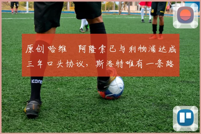 原创 哈维・阿隆索已与利物浦达成三年口头协议，斯洛特唯有一条路可 “翻盘”