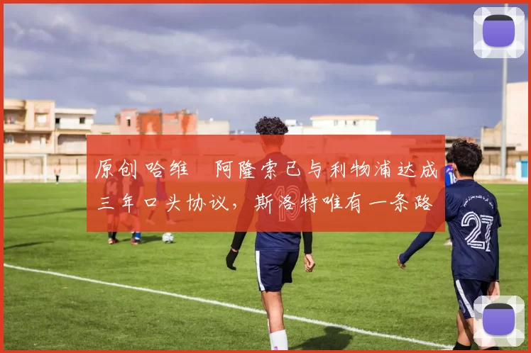 原创 哈维・阿隆索已与利物浦达成三年口头协议，斯洛特唯有一条路可 “翻盘”