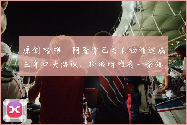 原创 哈维・阿隆索已与利物浦达成三年口头协议，斯洛特唯有一条路可 “翻盘”