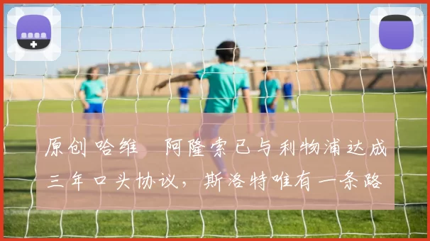 原创 哈维・阿隆索已与利物浦达成三年口头协议，斯洛特唯有一条路可 “翻盘”