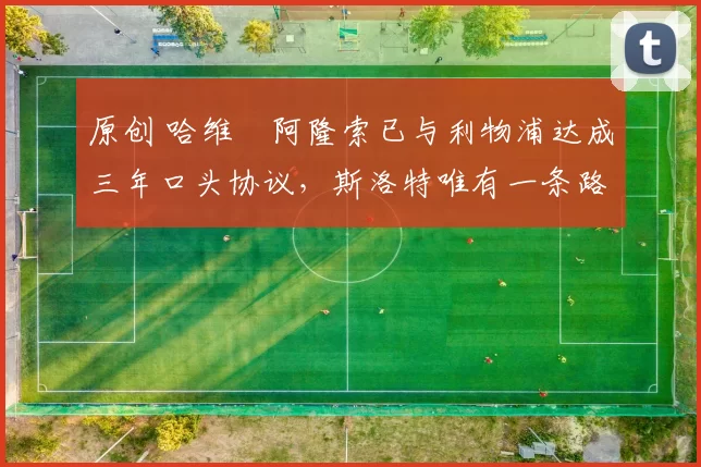 原创 哈维・阿隆索已与利物浦达成三年口头协议，斯洛特唯有一条路可 “翻盘”