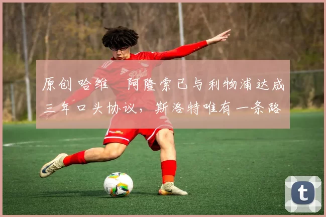 原创 哈维・阿隆索已与利物浦达成三年口头协议，斯洛特唯有一条路可 “翻盘”