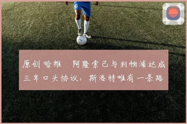 原创 哈维・阿隆索已与利物浦达成三年口头协议，斯洛特唯有一条路可 “翻盘”