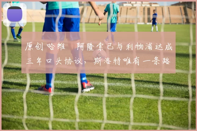 原创 哈维・阿隆索已与利物浦达成三年口头协议，斯洛特唯有一条路可 “翻盘”