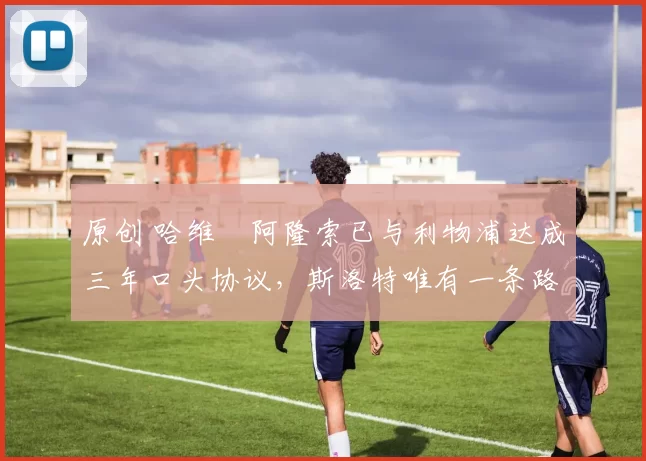 原创 哈维・阿隆索已与利物浦达成三年口头协议，斯洛特唯有一条路可 “翻盘”