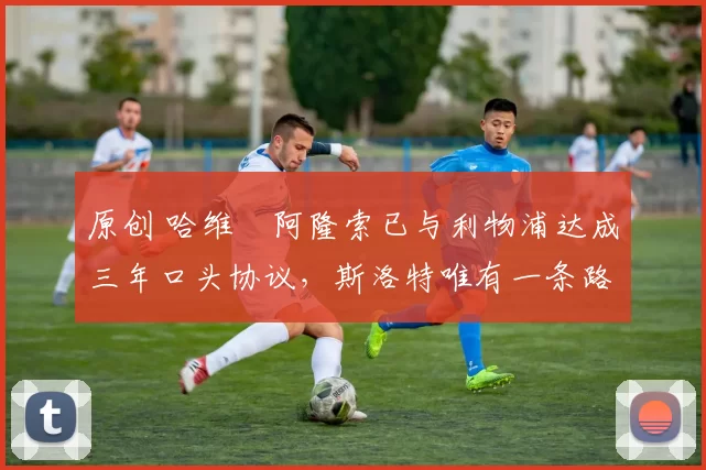 原创 哈维・阿隆索已与利物浦达成三年口头协议，斯洛特唯有一条路可 “翻盘”