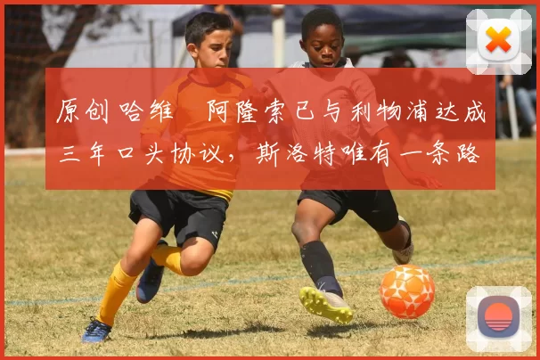 原创 哈维・阿隆索已与利物浦达成三年口头协议，斯洛特唯有一条路可 “翻盘”