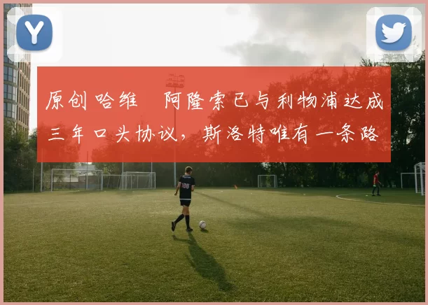 原创 哈维・阿隆索已与利物浦达成三年口头协议，斯洛特唯有一条路可 “翻盘”