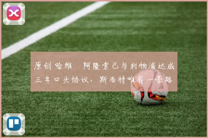 原创 哈维・阿隆索已与利物浦达成三年口头协议，斯洛特唯有一条路可 “翻盘”