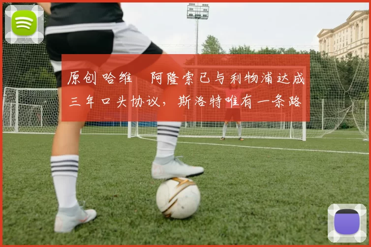 原创 哈维・阿隆索已与利物浦达成三年口头协议，斯洛特唯有一条路可 “翻盘”