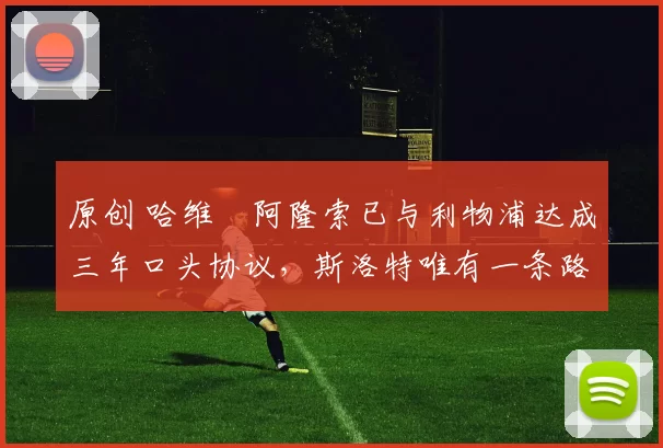 原创 哈维・阿隆索已与利物浦达成三年口头协议，斯洛特唯有一条路可 “翻盘”