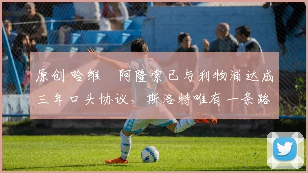 原创 哈维・阿隆索已与利物浦达成三年口头协议，斯洛特唯有一条路可 “翻盘”