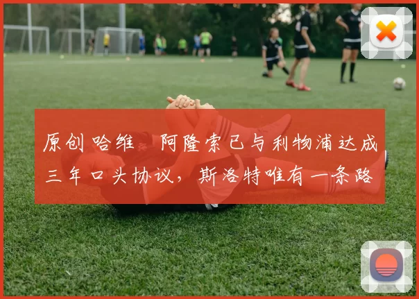 原创 哈维・阿隆索已与利物浦达成三年口头协议，斯洛特唯有一条路可 “翻盘”