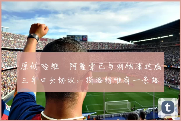 原创 哈维・阿隆索已与利物浦达成三年口头协议,斯洛特唯有一条路可 “翻盘”