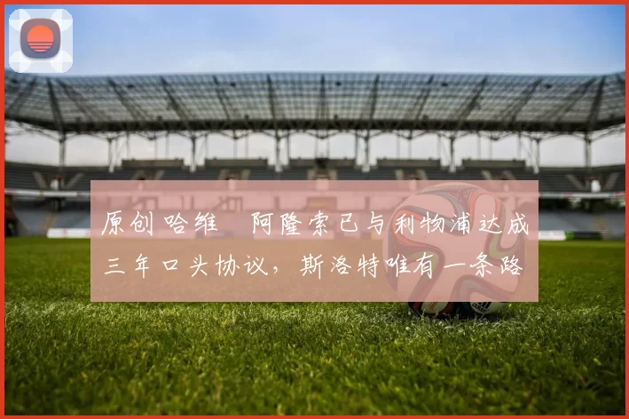 原创 哈维・阿隆索已与利物浦达成三年口头协议，斯洛特唯有一条路可 “翻盘”