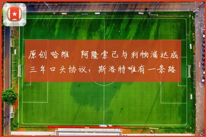 原创 哈维・阿隆索已与利物浦达成三年口头协议，斯洛特唯有一条路可 “翻盘”