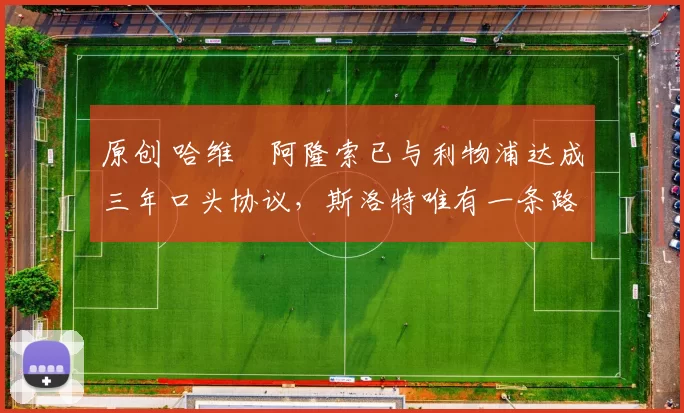 原创 哈维・阿隆索已与利物浦达成三年口头协议，斯洛特唯有一条路可 “翻盘”