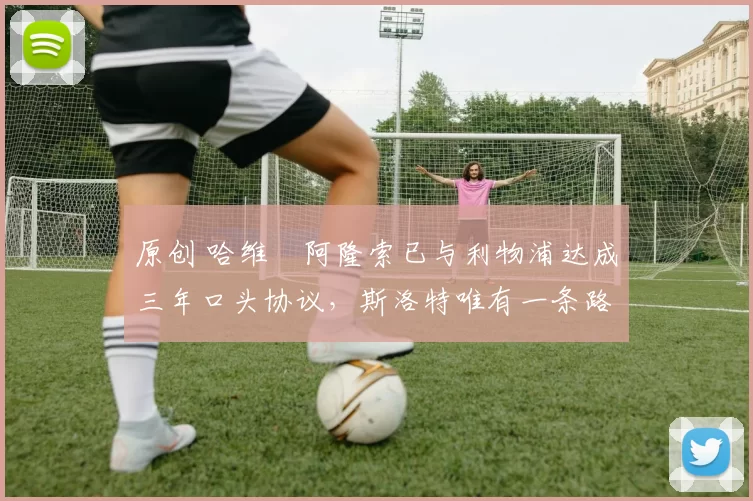 原创 哈维・阿隆索已与利物浦达成三年口头协议，斯洛特唯有一条路可 “翻盘”