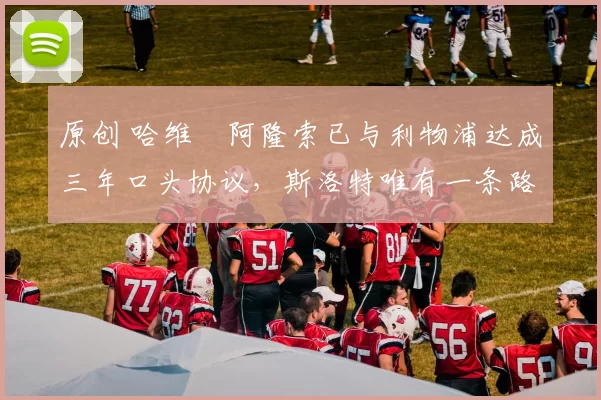 原创 哈维・阿隆索已与利物浦达成三年口头协议，斯洛特唯有一条路可 “翻盘”