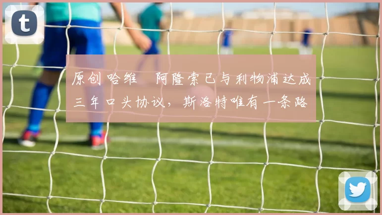 原创 哈维・阿隆索已与利物浦达成三年口头协议，斯洛特唯有一条路可 “翻盘”