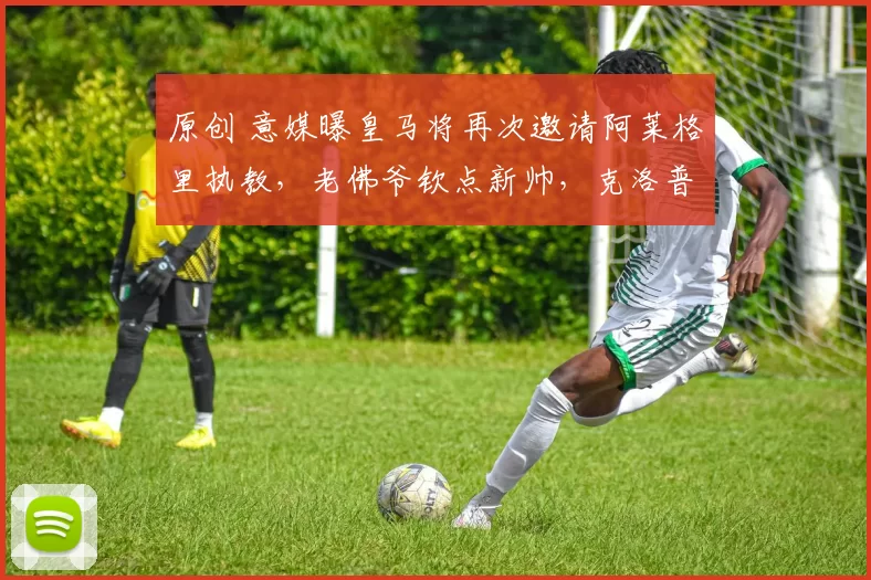 原创 意媒曝皇马将再次邀请阿莱格里执教，老佛爷钦点新帅，克洛普拒绝