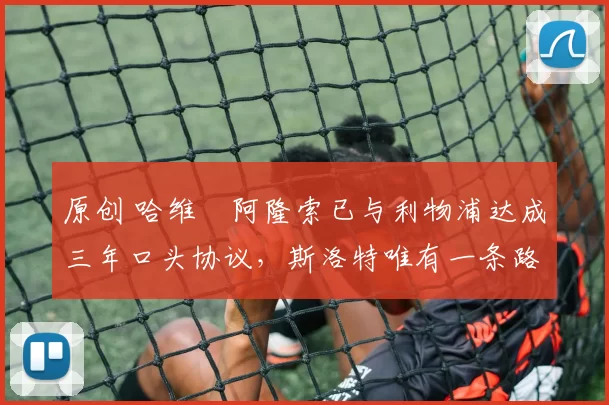 原创 哈维・阿隆索已与利物浦达成三年口头协议，斯洛特唯有一条路可 “翻盘”