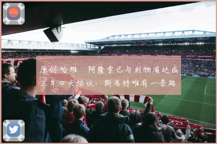 原创 哈维・阿隆索已与利物浦达成三年口头协议，斯洛特唯有一条路可 “翻盘”