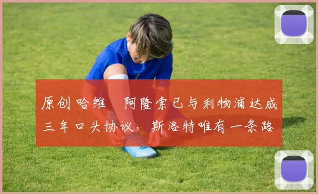 原创 哈维・阿隆索已与利物浦达成三年口头协议，斯洛特唯有一条路可 “翻盘”