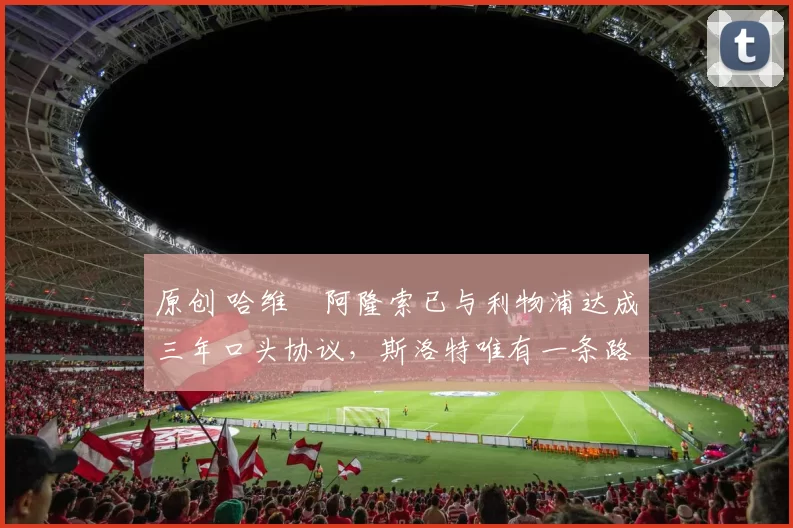 原创 哈维・阿隆索已与利物浦达成三年口头协议，斯洛特唯有一条路可 “翻盘”