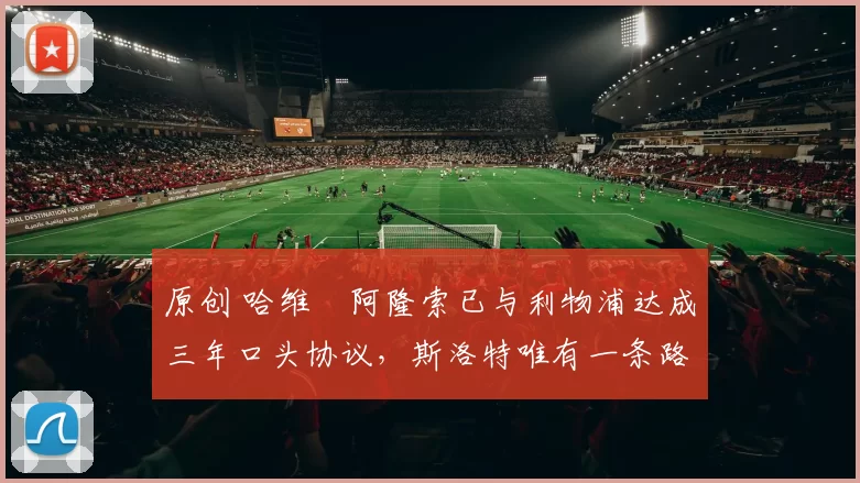 原创 哈维・阿隆索已与利物浦达成三年口头协议，斯洛特唯有一条路可 “翻盘”