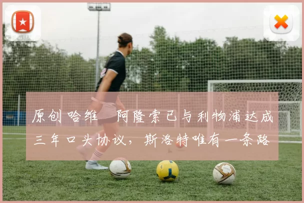 原创 哈维・阿隆索已与利物浦达成三年口头协议，斯洛特唯有一条路可 “翻盘”