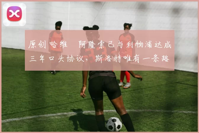 原创 哈维・阿隆索已与利物浦达成三年口头协议，斯洛特唯有一条路可 “翻盘”