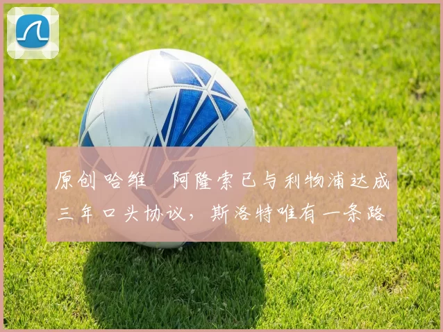 原创 哈维・阿隆索已与利物浦达成三年口头协议，斯洛特唯有一条路可 “翻盘”