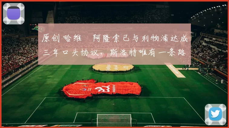 原创 哈维・阿隆索已与利物浦达成三年口头协议，斯洛特唯有一条路可 “翻盘”