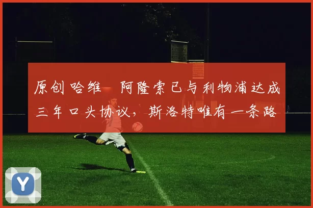 原创 哈维・阿隆索已与利物浦达成三年口头协议，斯洛特唯有一条路可 “翻盘”