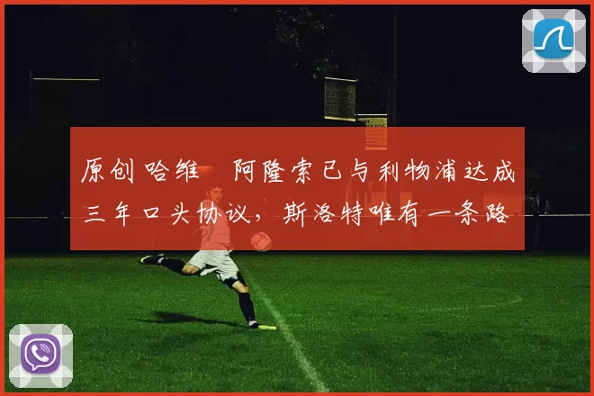 原创 哈维・阿隆索已与利物浦达成三年口头协议，斯洛特唯有一条路可 “翻盘”