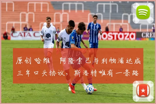 原创 哈维・阿隆索已与利物浦达成三年口头协议，斯洛特唯有一条路可 “翻盘”