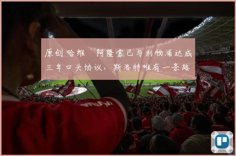 原创 哈维・阿隆索已与利物浦达成三年口头协议，斯洛特唯有一条路可 “翻盘”