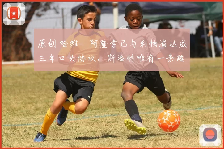 原创 哈维・阿隆索已与利物浦达成三年口头协议，斯洛特唯有一条路可 “翻盘”