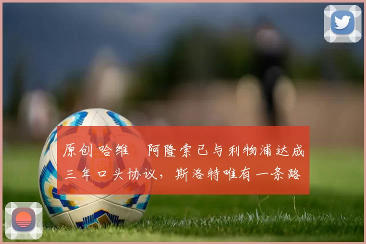 原创 哈维・阿隆索已与利物浦达成三年口头协议，斯洛特唯有一条路可 “翻盘”