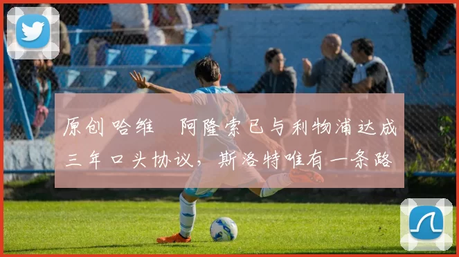 原创 哈维・阿隆索已与利物浦达成三年口头协议，斯洛特唯有一条路可 “翻盘”