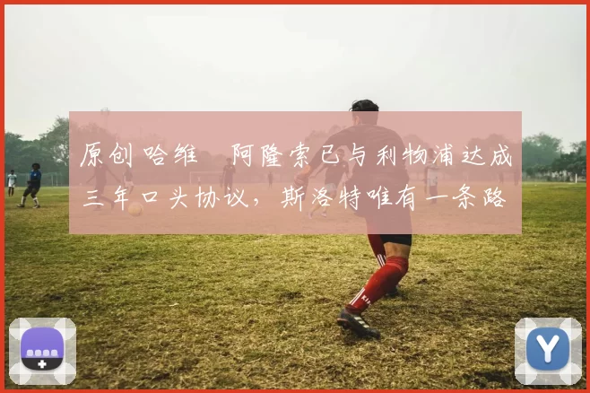 原创 哈维・阿隆索已与利物浦达成三年口头协议，斯洛特唯有一条路可 “翻盘”