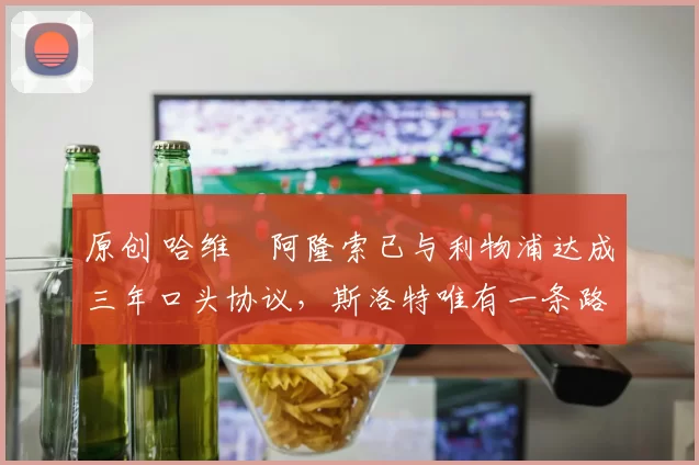 原创 哈维・阿隆索已与利物浦达成三年口头协议，斯洛特唯有一条路可 “翻盘”