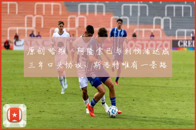 原创 哈维・阿隆索已与利物浦达成三年口头协议，斯洛特唯有一条路可 “翻盘”