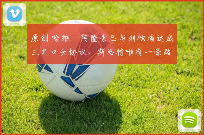 原创 哈维・阿隆索已与利物浦达成三年口头协议，斯洛特唯有一条路可 “翻盘”