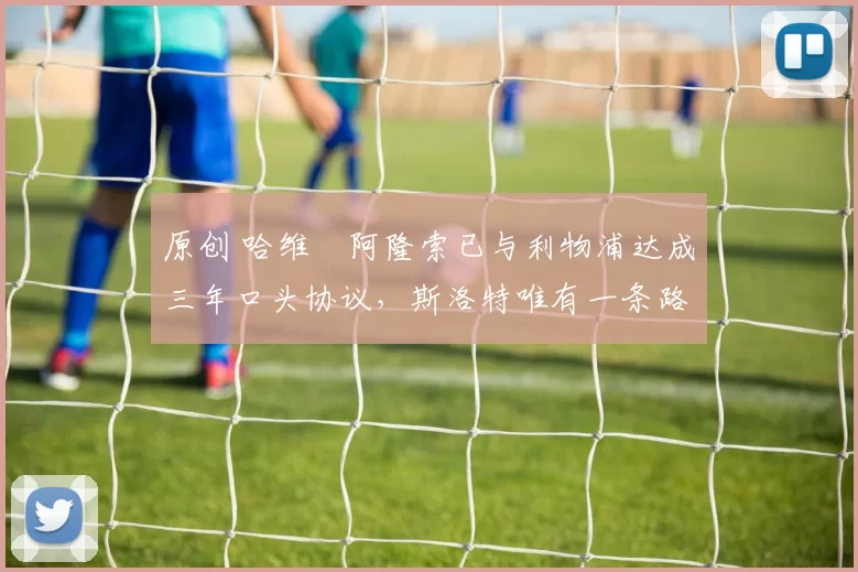 原创 哈维・阿隆索已与利物浦达成三年口头协议，斯洛特唯有一条路可 “翻盘”